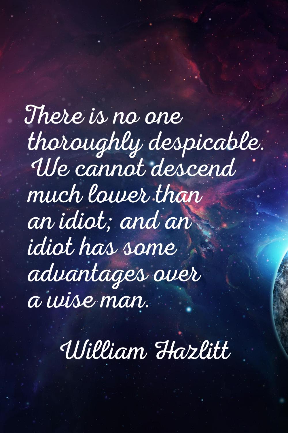 There is no one thoroughly despicable. We cannot descend much lower than an idiot; and an idiot has