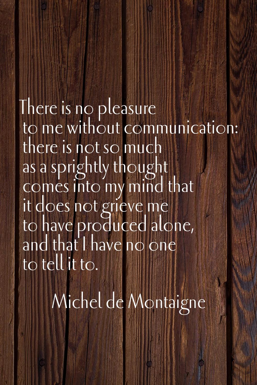 There is no pleasure to me without communication: there is not so much as a sprightly thought comes