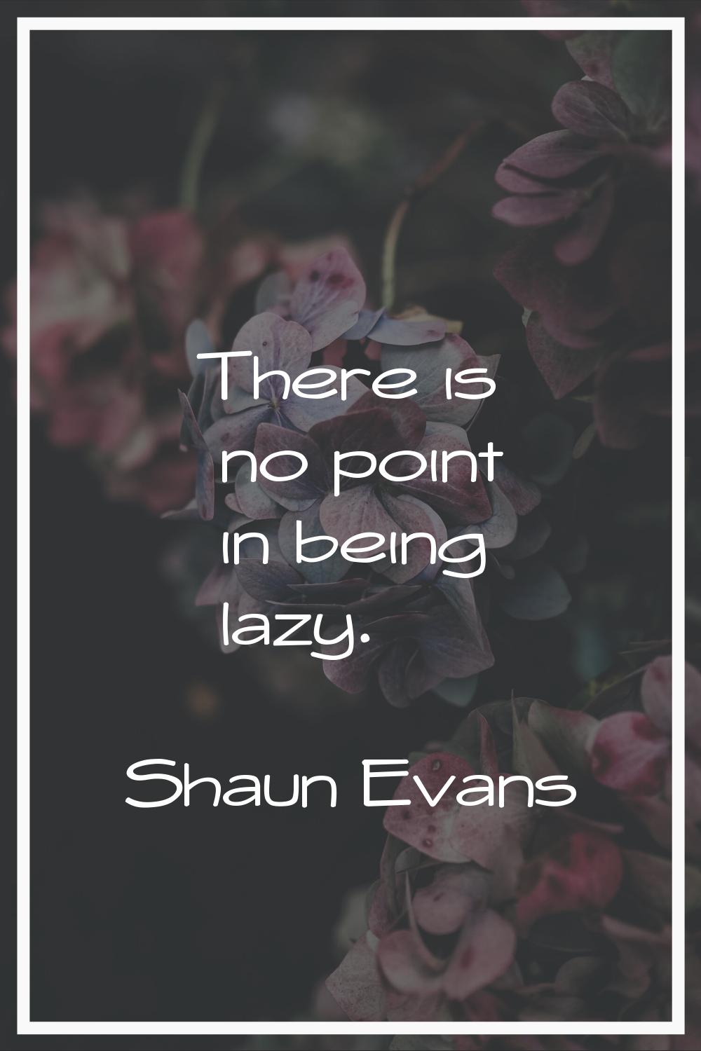 There is no point in being lazy.