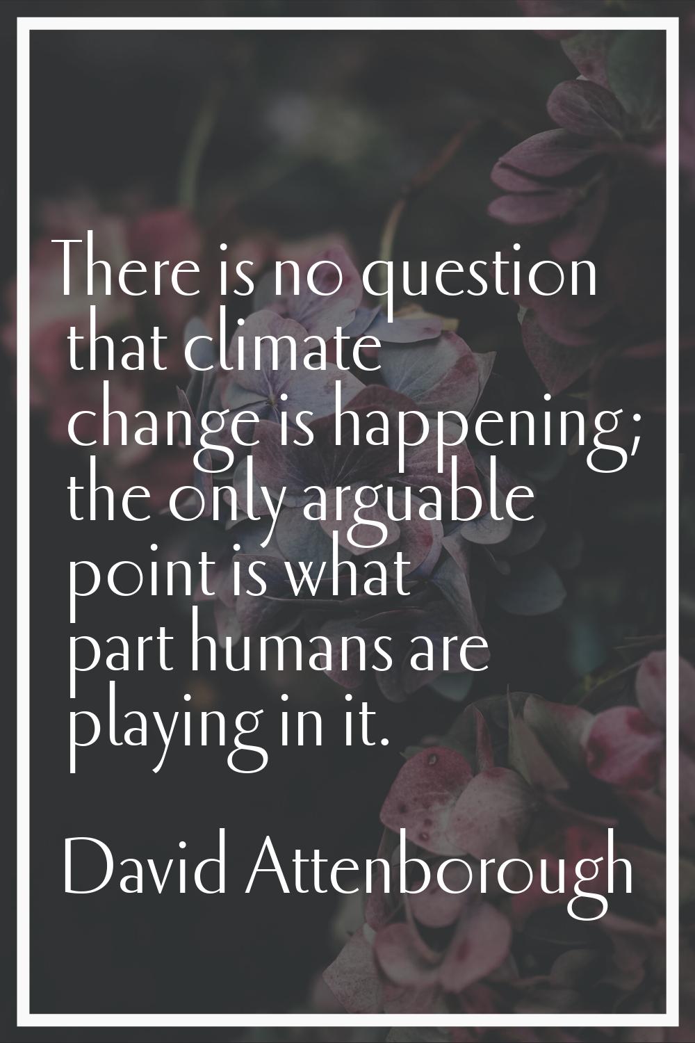 There is no question that climate change is happening; the only arguable point is what part humans 