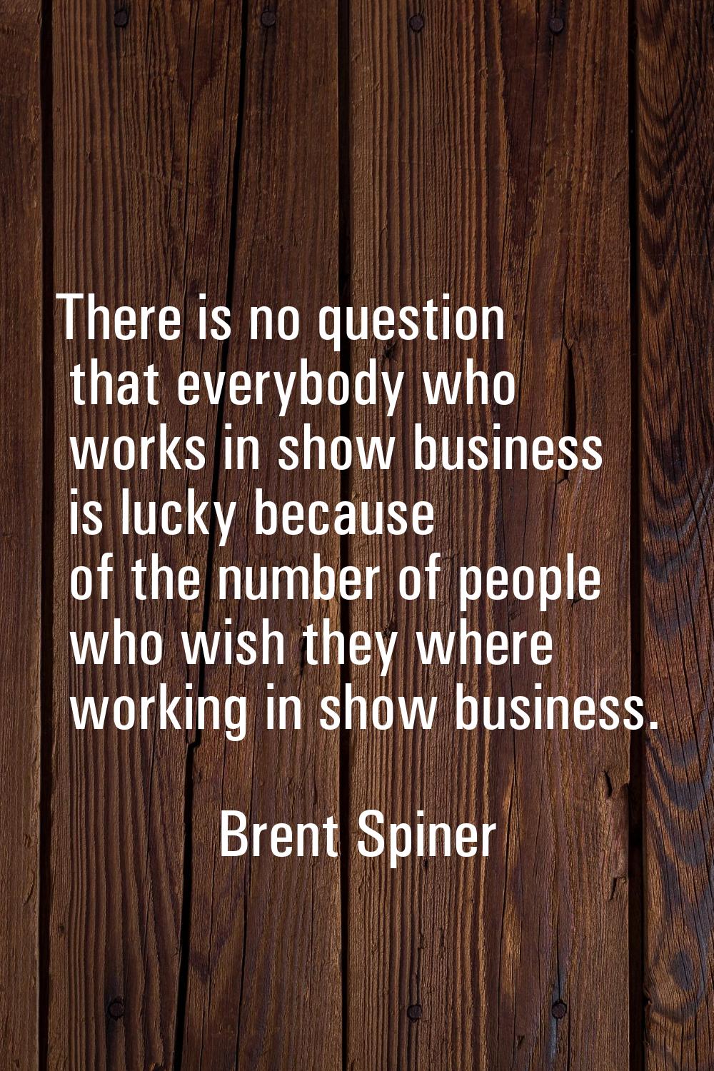There is no question that everybody who works in show business is lucky because of the number of pe