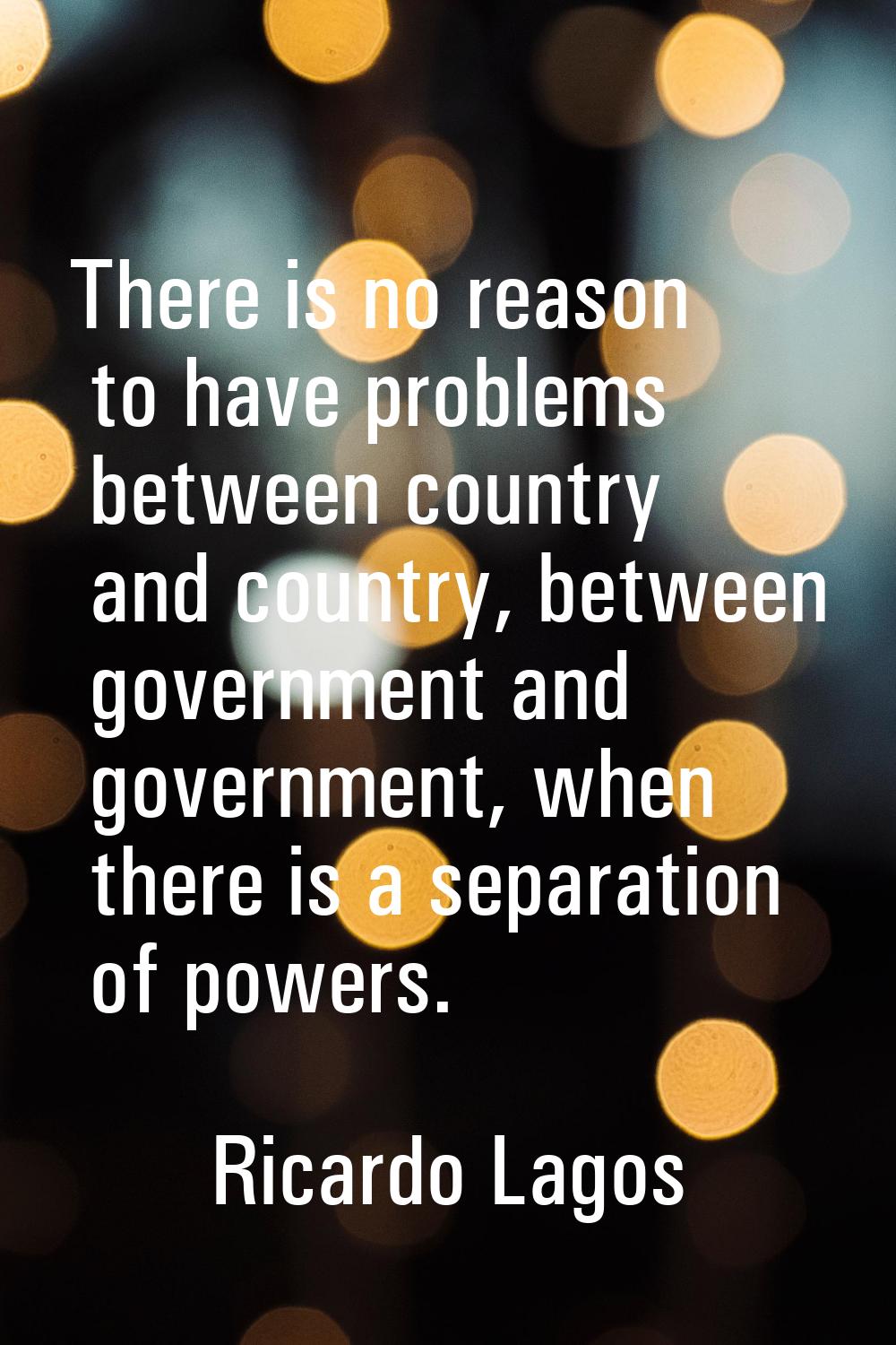 There is no reason to have problems between country and country, between government and government,