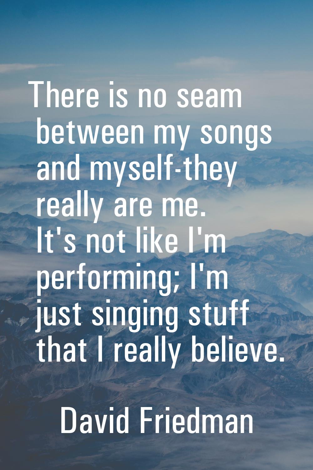 There is no seam between my songs and myself-they really are me. It's not like I'm performing; I'm 