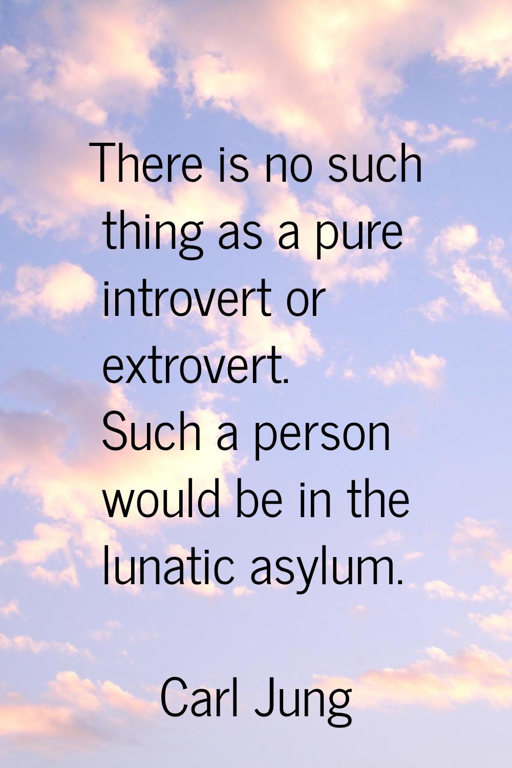 There is no such thing as a pure introvert or extrovert. Such a person would be in the lunatic asyl