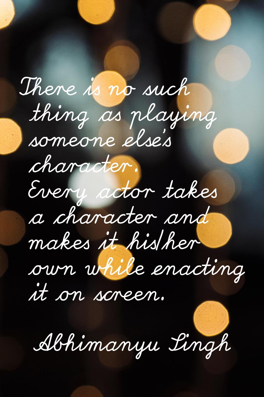 There is no such thing as playing someone else's character. Every actor takes a character and makes