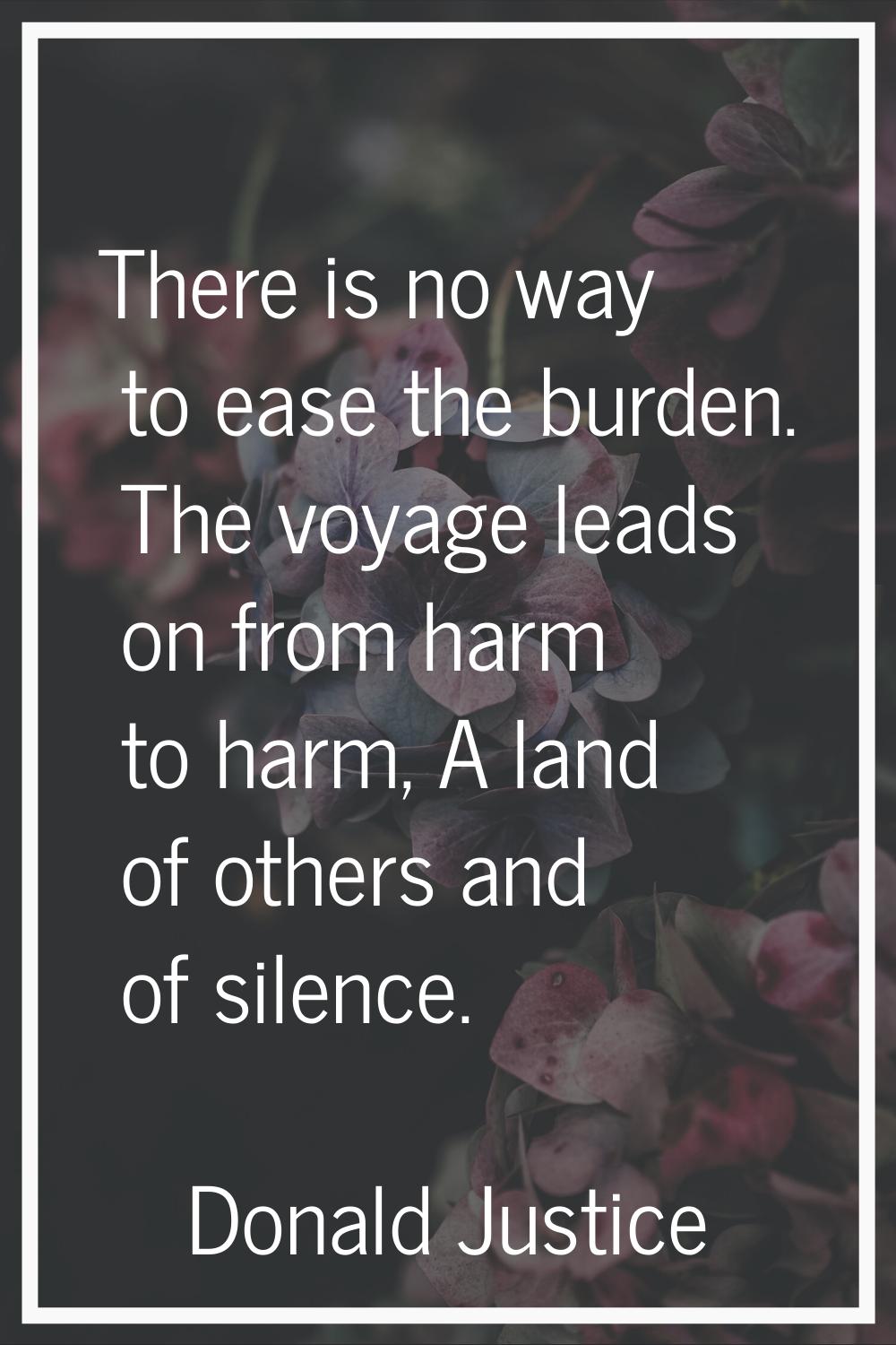 There is no way to ease the burden. The voyage leads on from harm to harm, A land of others and of 