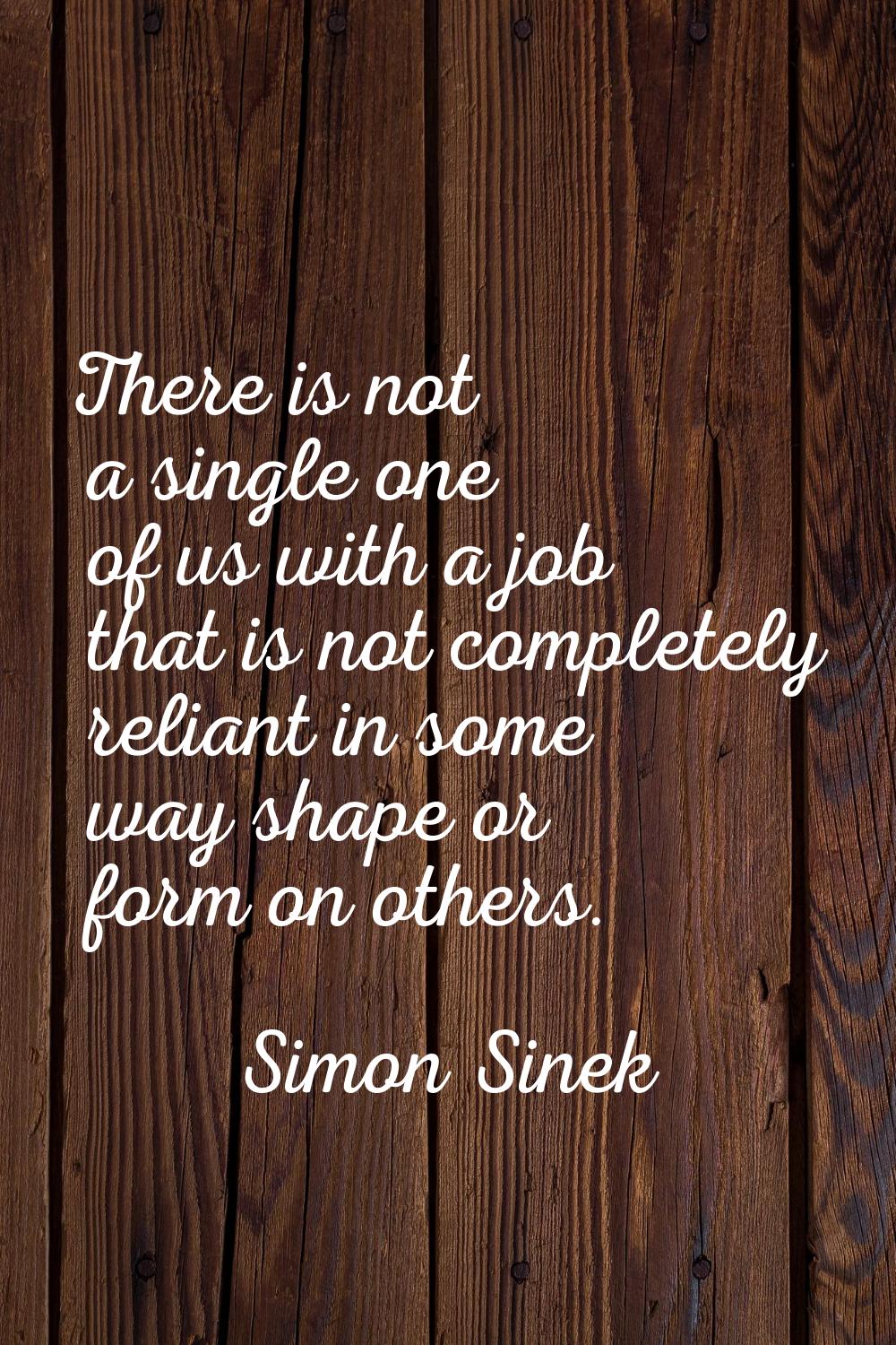 There is not a single one of us with a job that is not completely reliant in some way shape or form