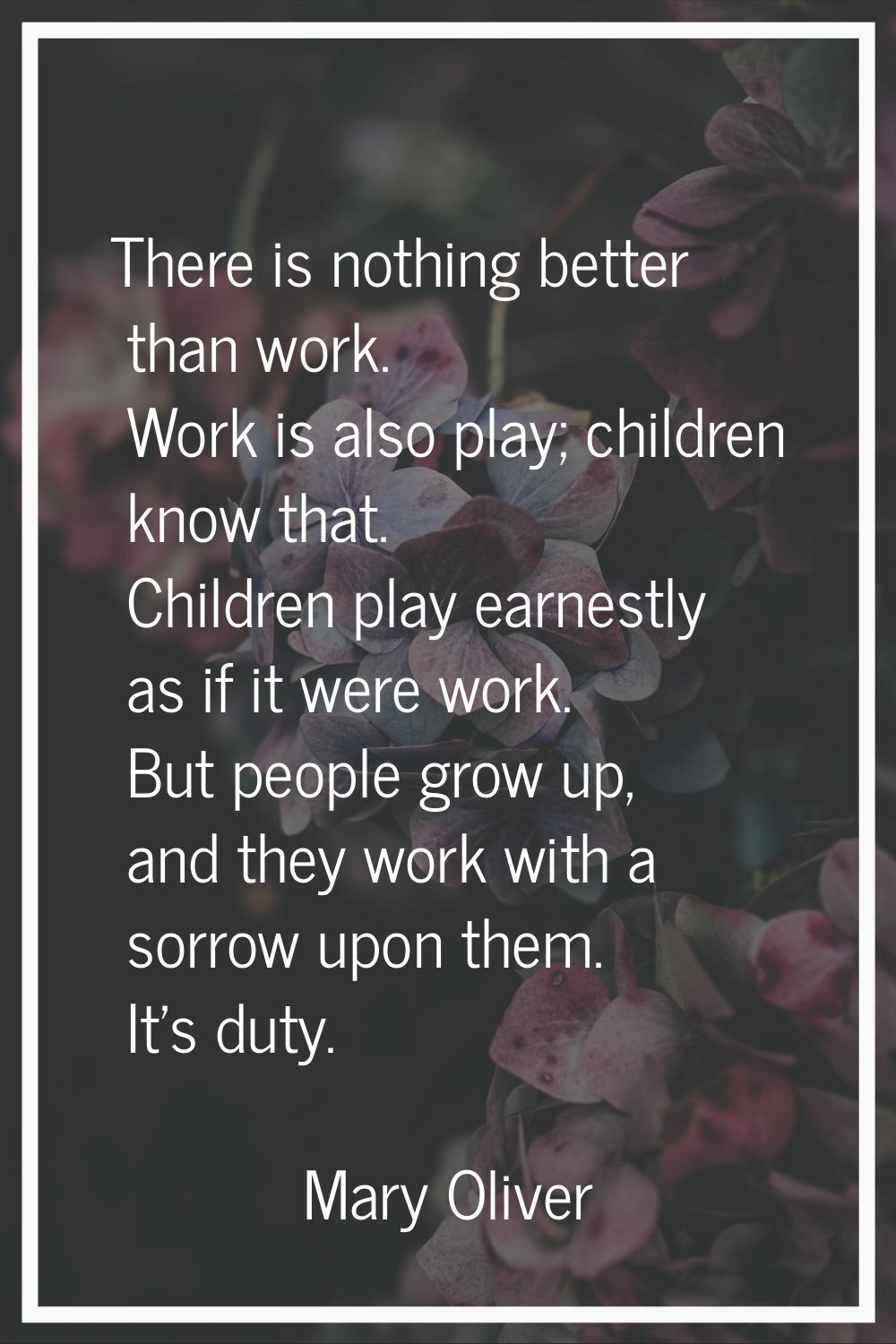There is nothing better than work. Work is also play; children know that. Children play earnestly a