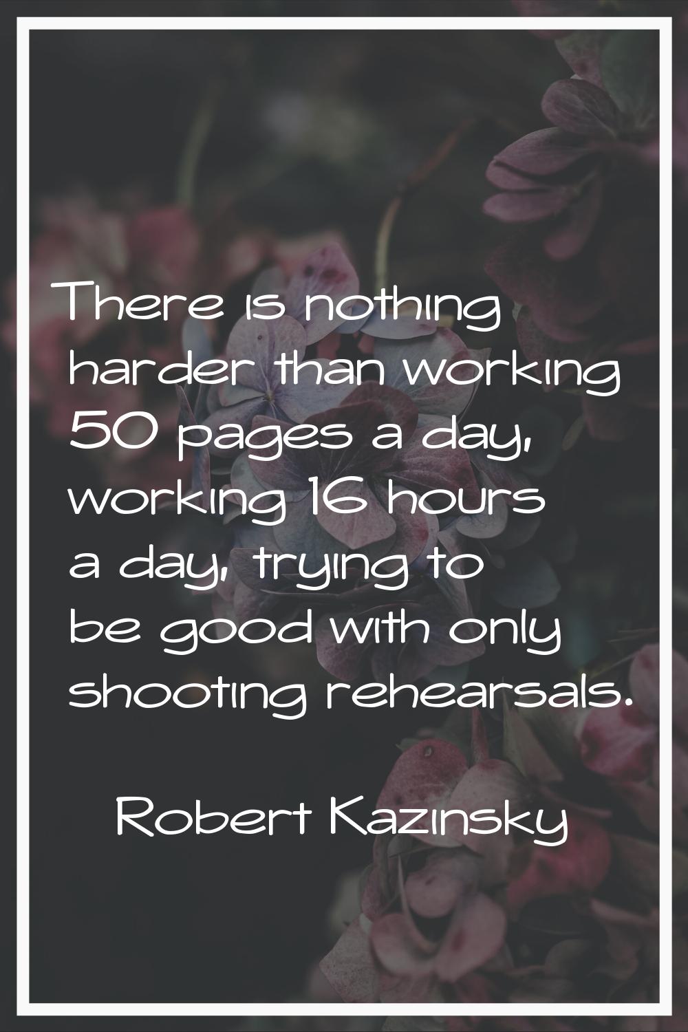 There is nothing harder than working 50 pages a day, working 16 hours a day, trying to be good with