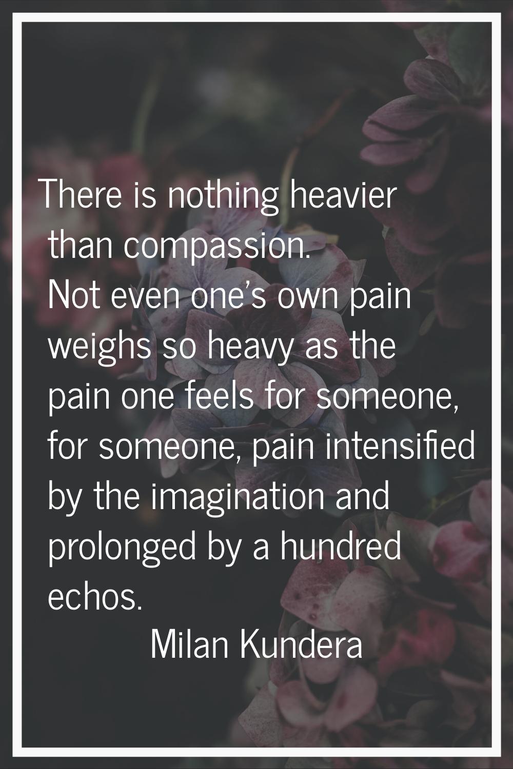 There is nothing heavier than compassion. Not even one's own pain weighs so heavy as the pain one f