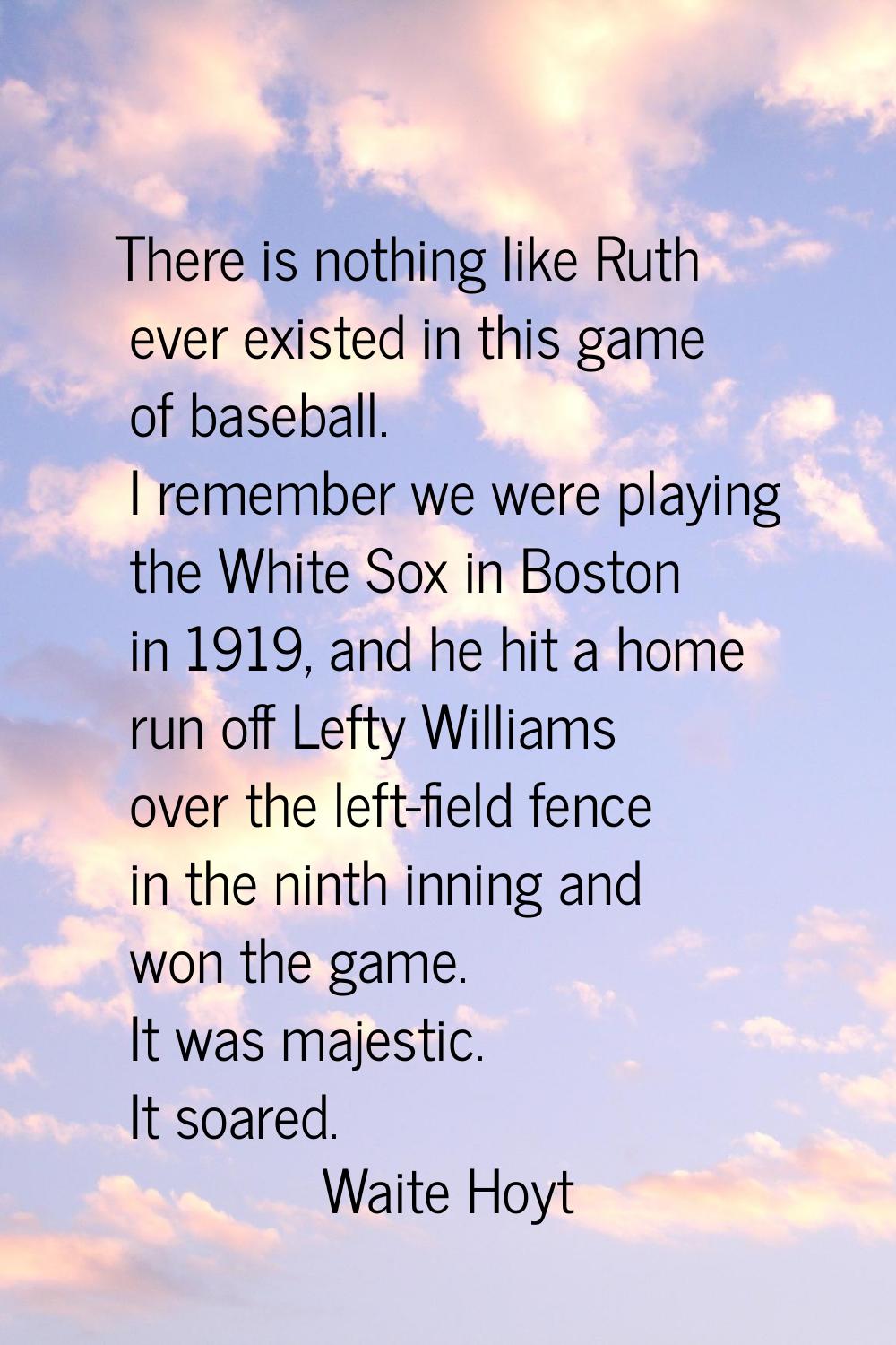 There is nothing like Ruth ever existed in this game of baseball. I remember we were playing the Wh