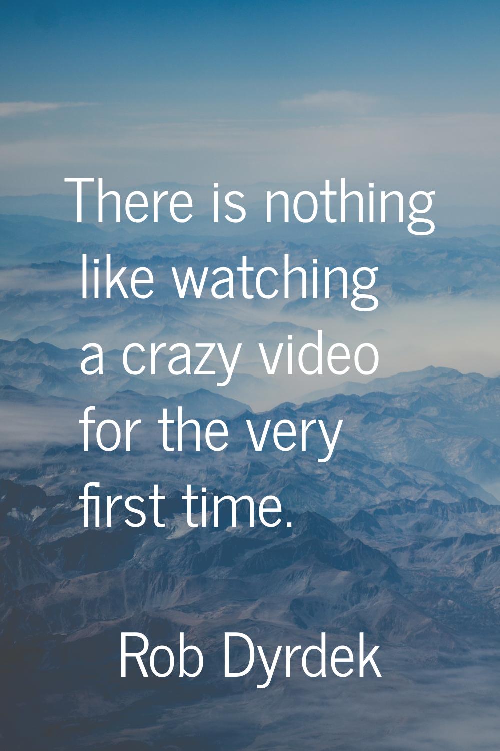 There is nothing like watching a crazy video for the very first time.