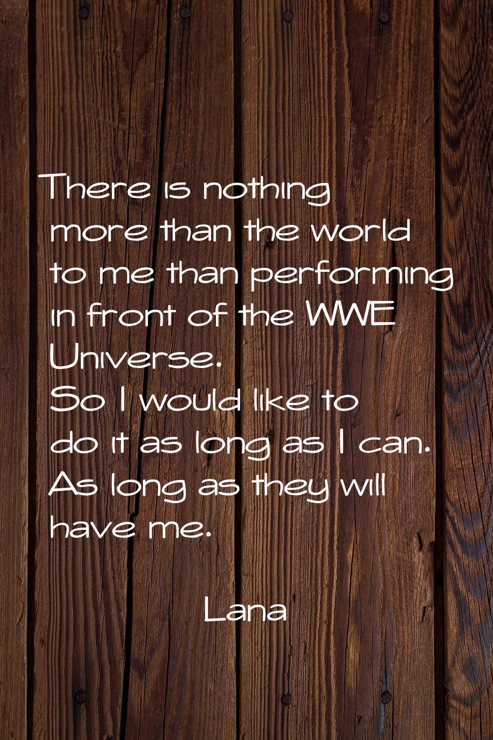 There is nothing more than the world to me than performing in front of the WWE Universe. So I would