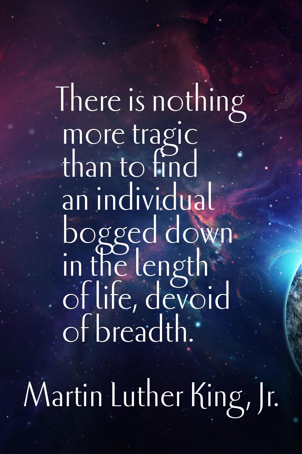 There is nothing more tragic than to find an individual bogged down in the length of life, devoid o