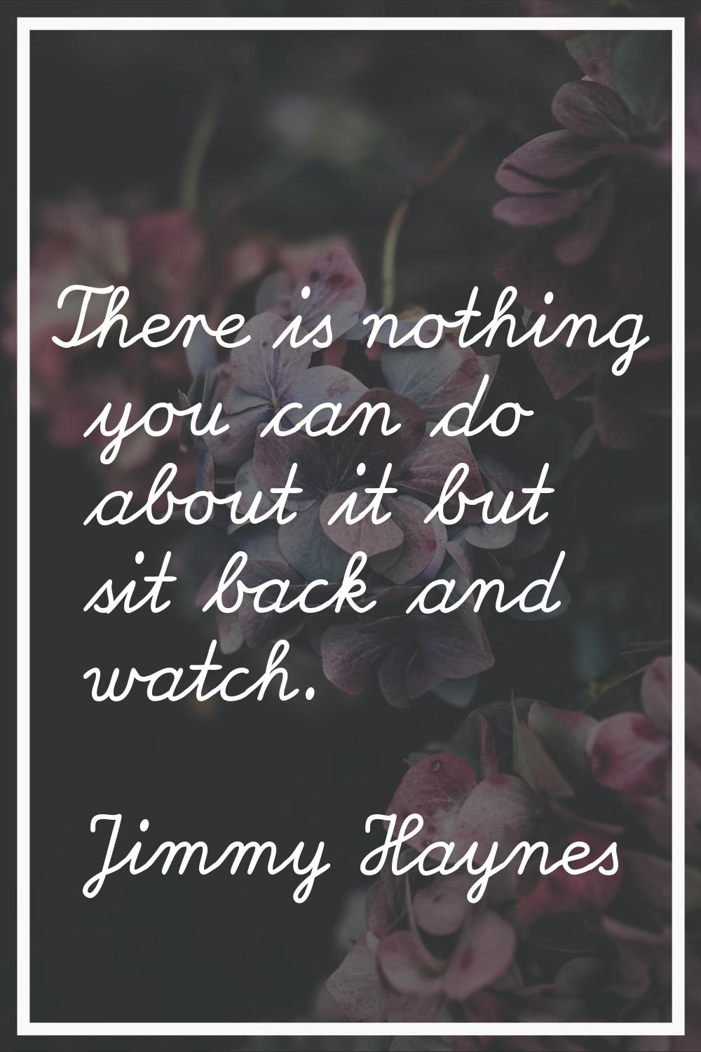 There is nothing you can do about it but sit back and watch.