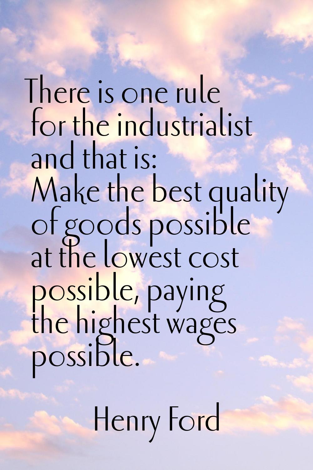 There is one rule for the industrialist and that is: Make the best quality of goods possible at the