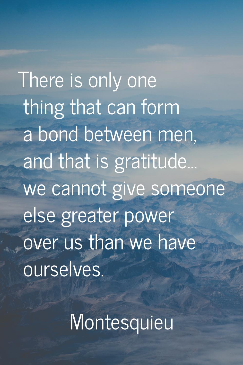 There is only one thing that can form a bond between men, and that is gratitude... we cannot give s