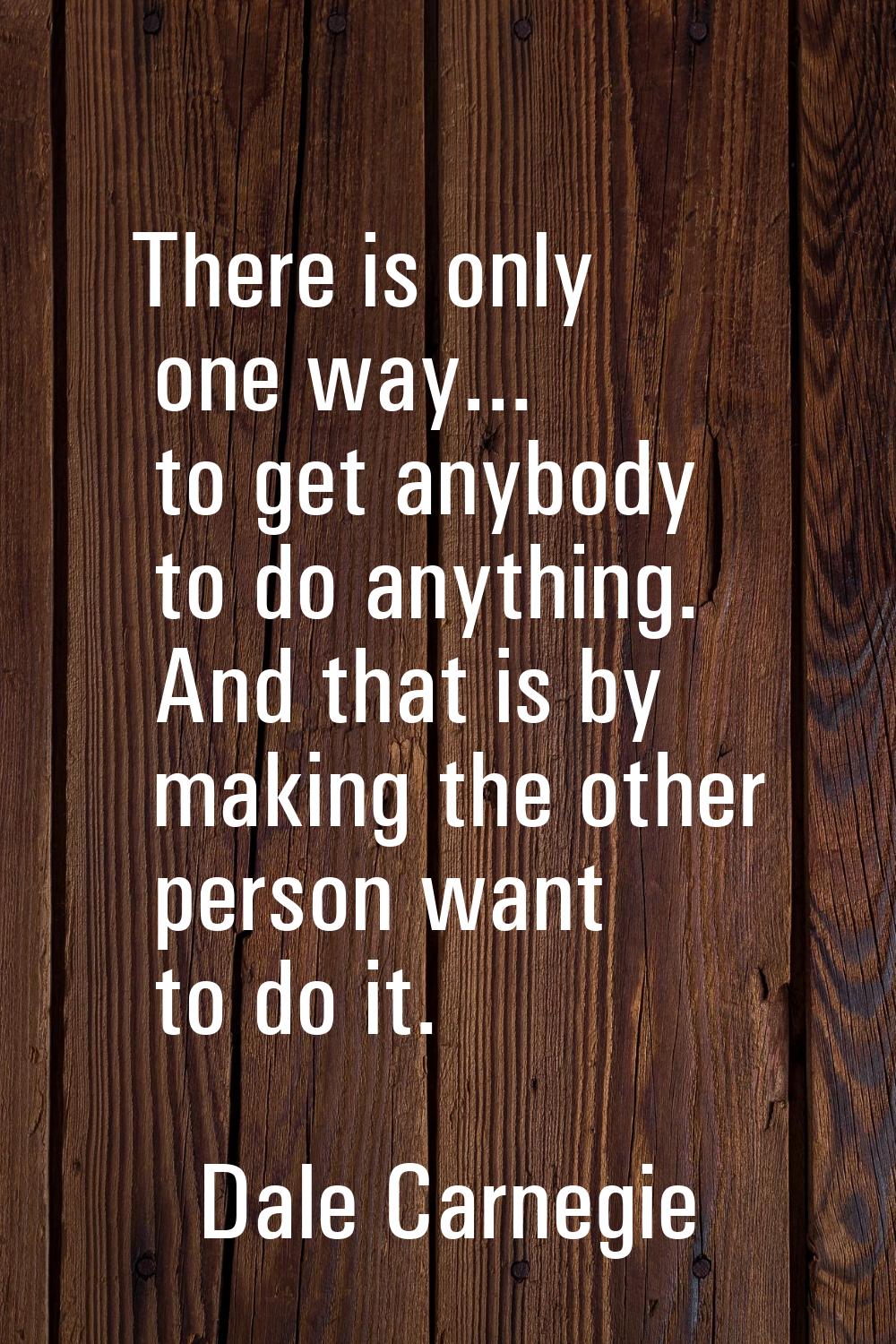 There is only one way... to get anybody to do anything. And that is by making the other person want