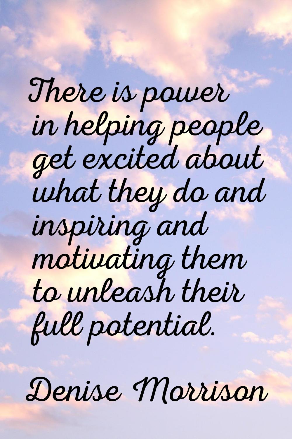 There is power in helping people get excited about what they do and inspiring and motivating them t