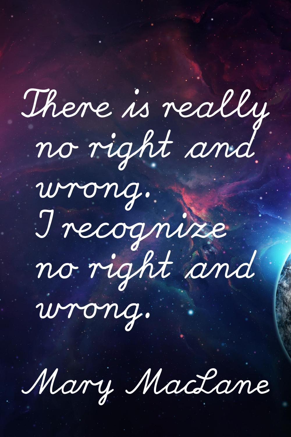 There is really no right and wrong. I recognize no right and wrong.