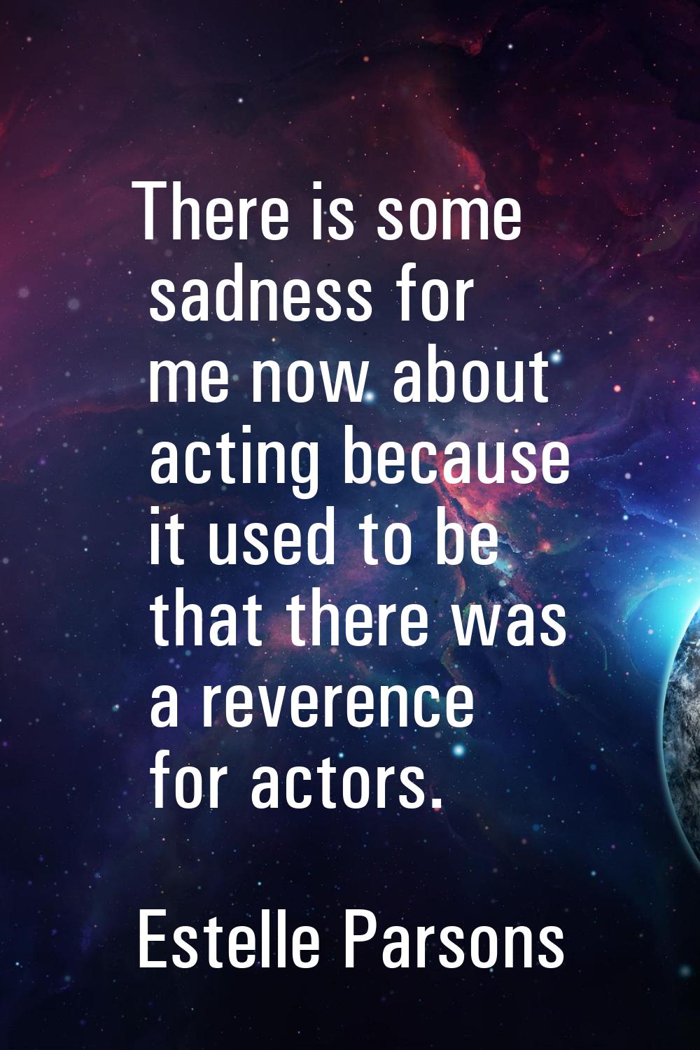 There is some sadness for me now about acting because it used to be that there was a reverence for 