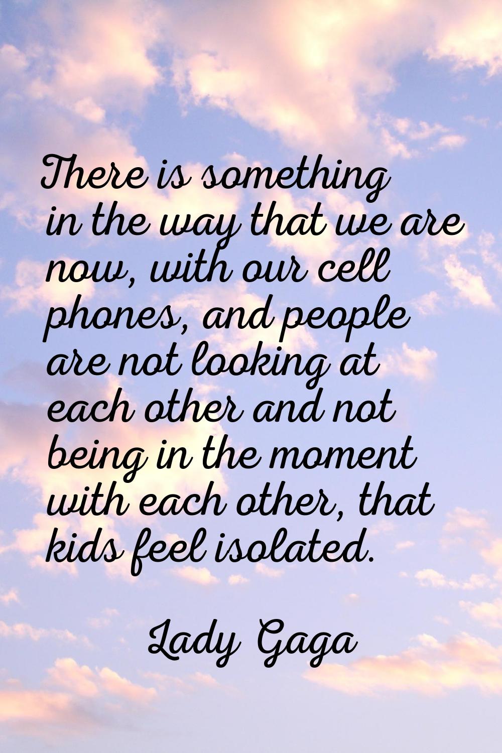 There is something in the way that we are now, with our cell phones, and people are not looking at 