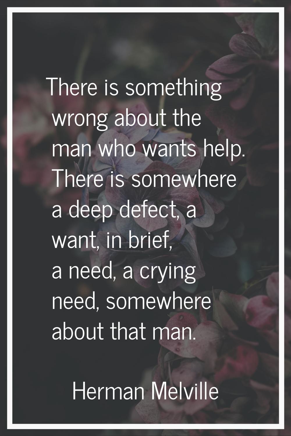There is something wrong about the man who wants help. There is somewhere a deep defect, a want, in