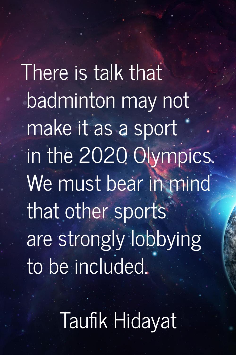 There is talk that badminton may not make it as a sport in the 2020 Olympics. We must bear in mind 