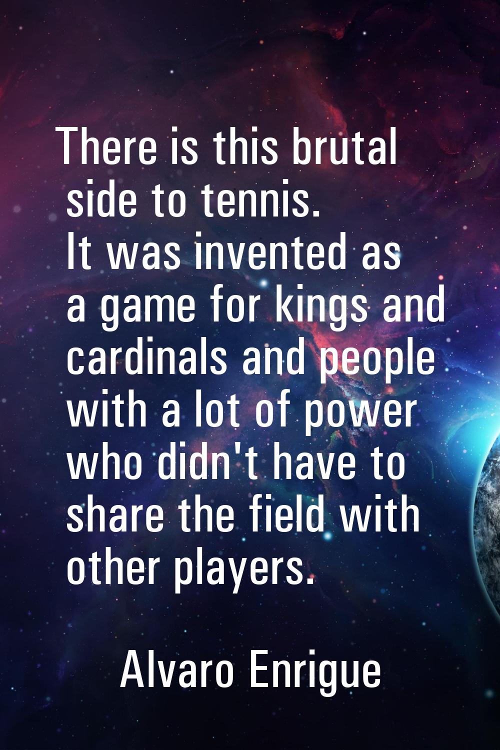There is this brutal side to tennis. It was invented as a game for kings and cardinals and people w