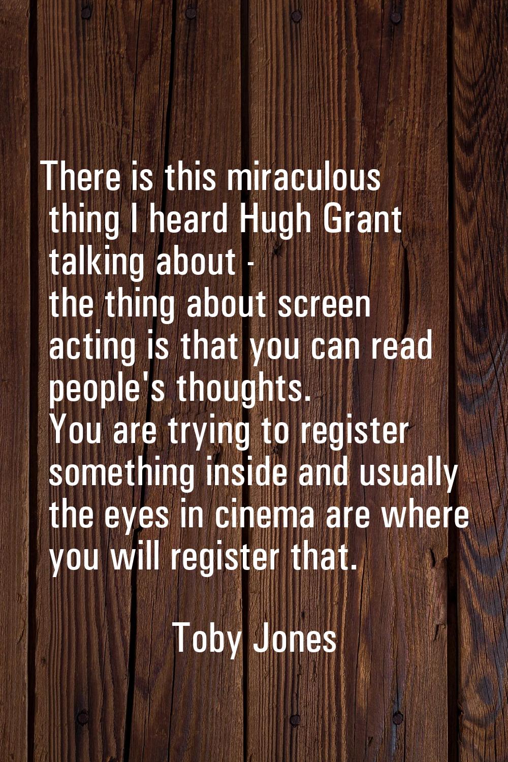 There is this miraculous thing I heard Hugh Grant talking about - the thing about screen acting is 
