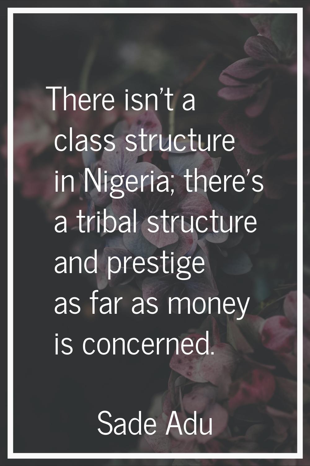 There isn't a class structure in Nigeria; there's a tribal structure and prestige as far as money i