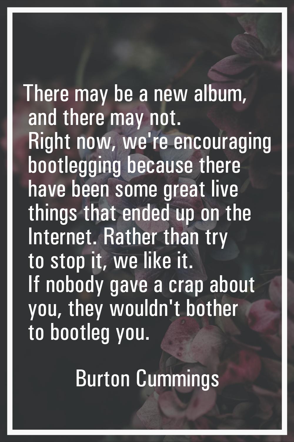 There may be a new album, and there may not. Right now, we're encouraging bootlegging because there