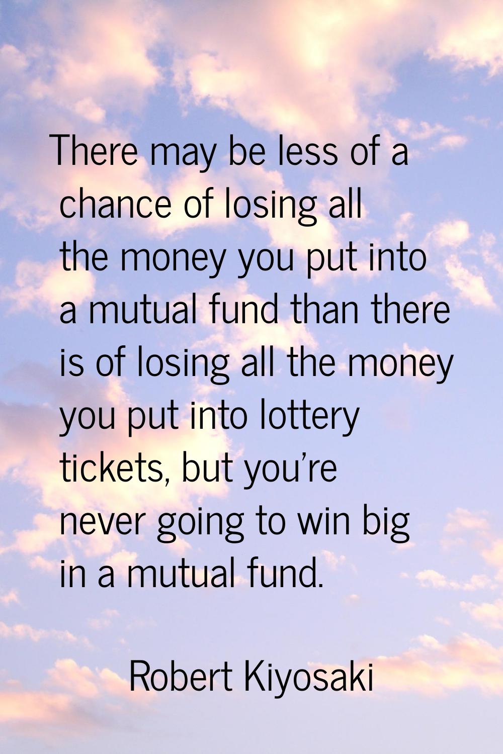 There may be less of a chance of losing all the money you put into a mutual fund than there is of l