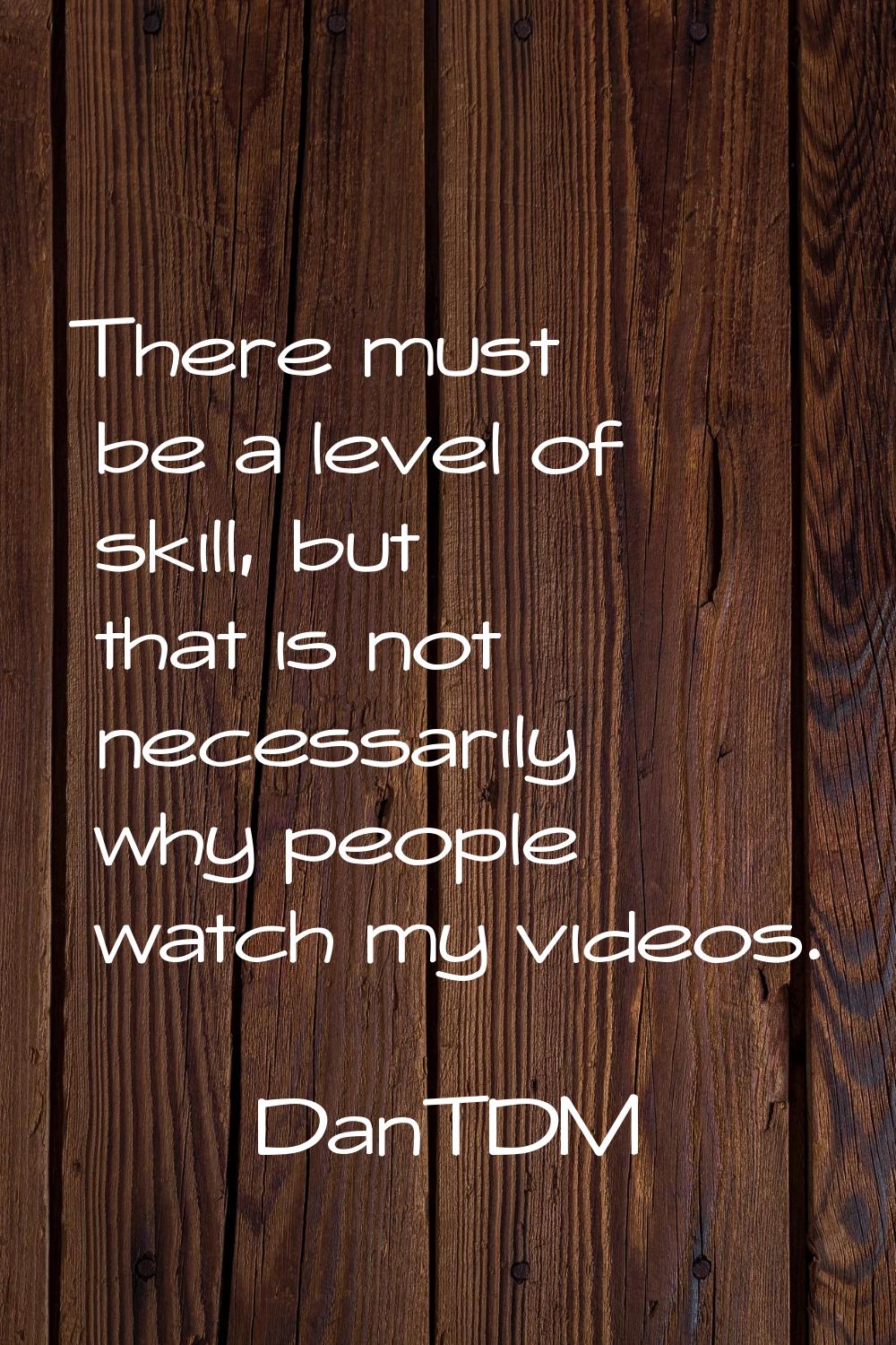 There must be a level of skill, but that is not necessarily why people watch my videos.