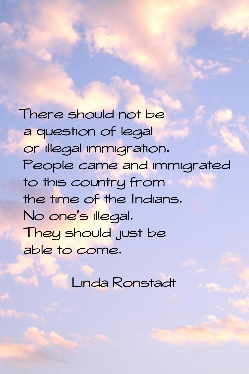 There should not be a question of legal or illegal immigration. People came and immigrated to this 