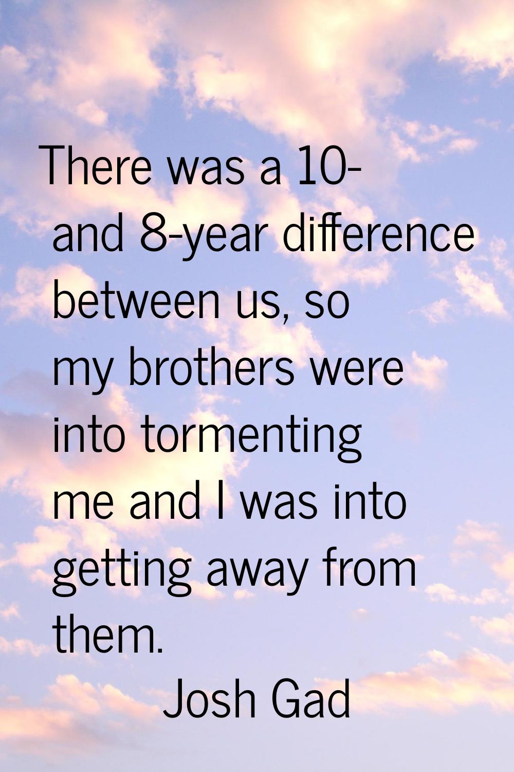 There was a 10- and 8-year difference between us, so my brothers were into tormenting me and I was 
