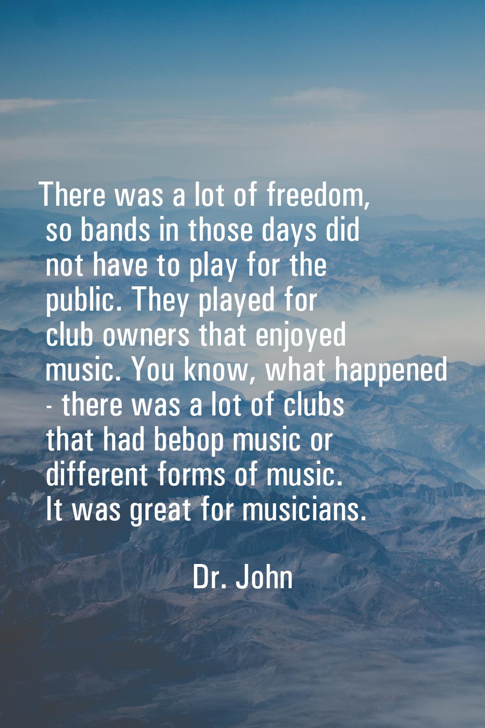 There was a lot of freedom, so bands in those days did not have to play for the public. They played