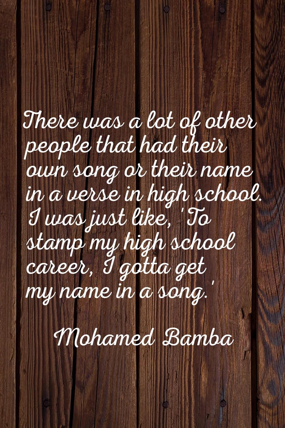 There was a lot of other people that had their own song or their name in a verse in high school. I 