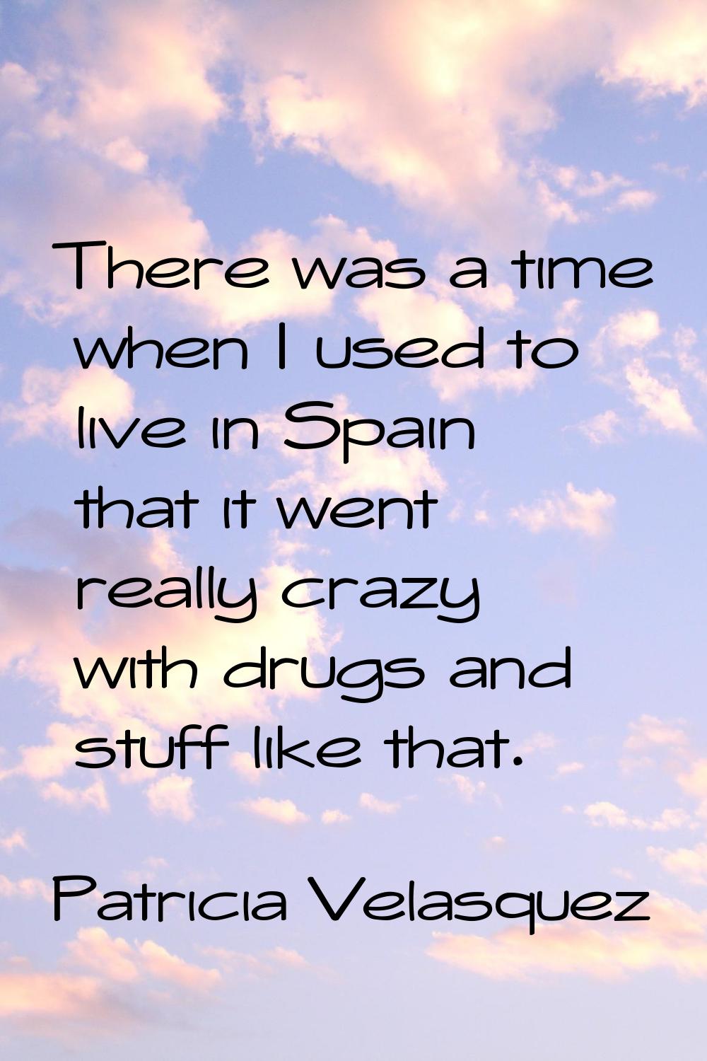 There was a time when I used to live in Spain that it went really crazy with drugs and stuff like t