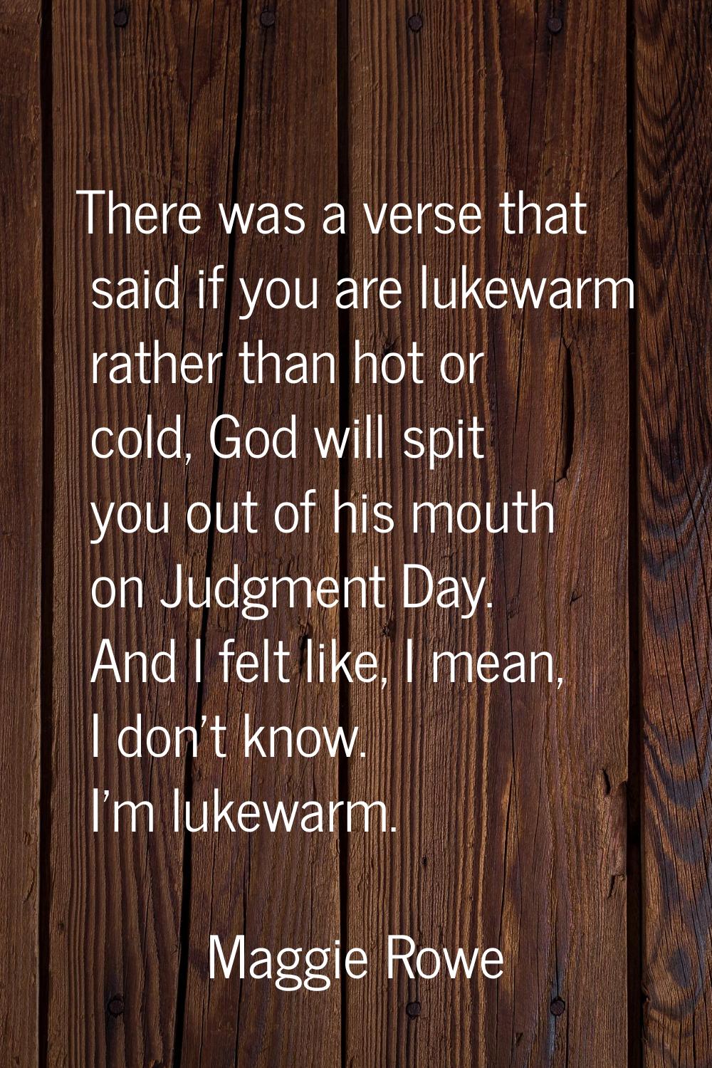 There was a verse that said if you are lukewarm rather than hot or cold, God will spit you out of h
