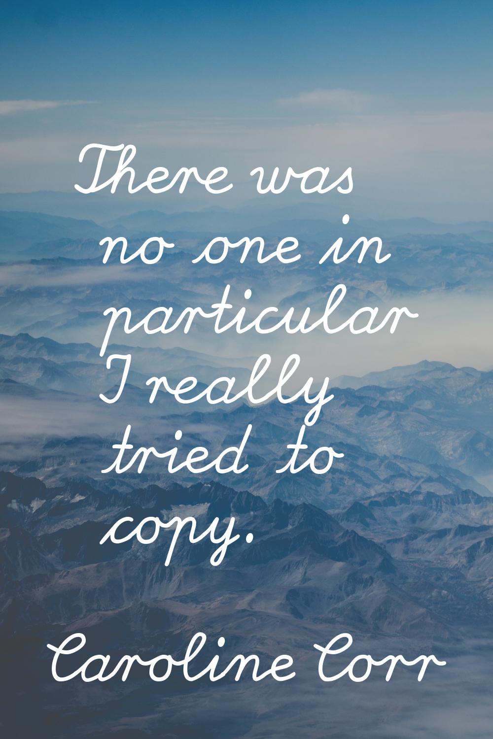 There was no one in particular I really tried to copy.