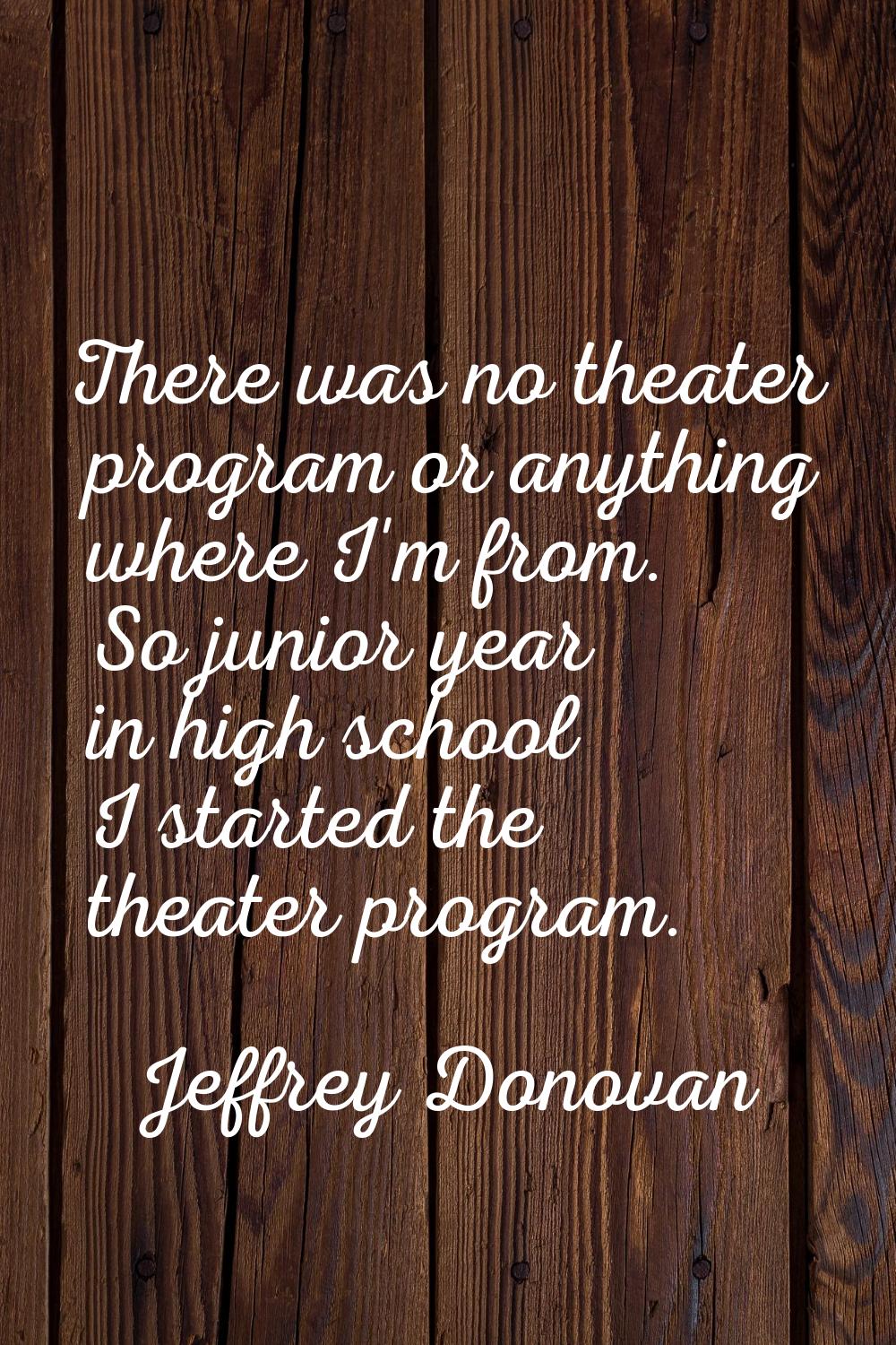 There was no theater program or anything where I'm from. So junior year in high school I started th