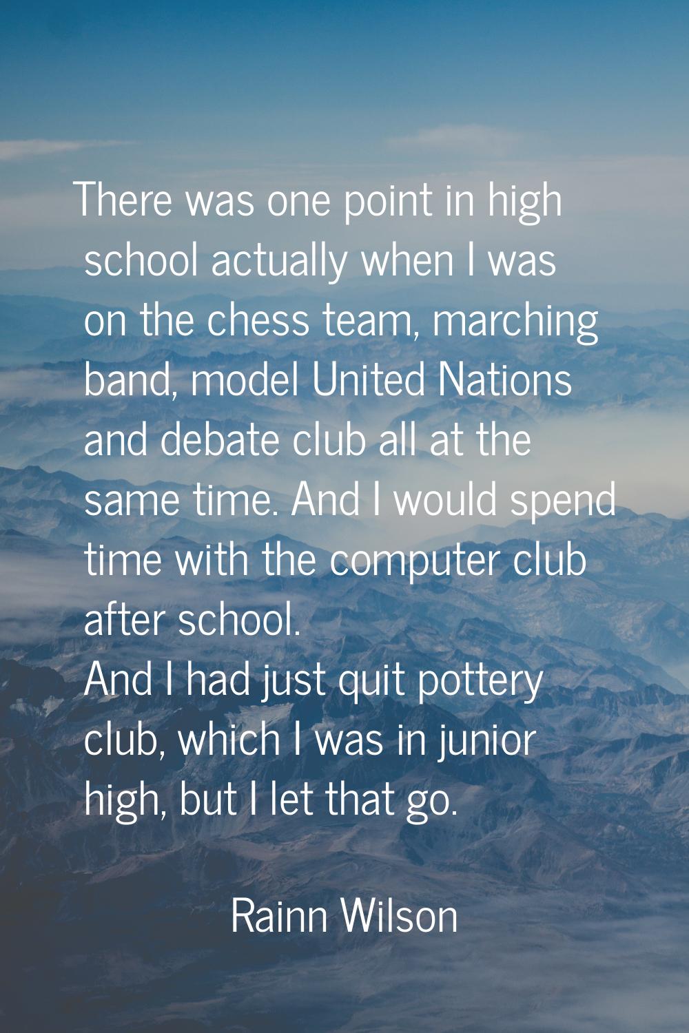 There was one point in high school actually when I was on the chess team, marching band, model Unit