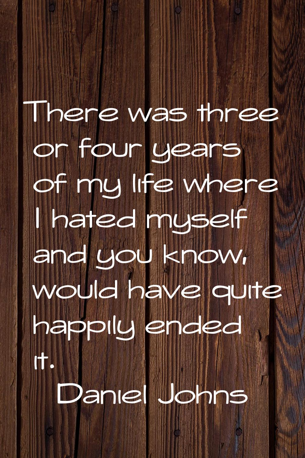 There was three or four years of my life where I hated myself and you know, would have quite happil