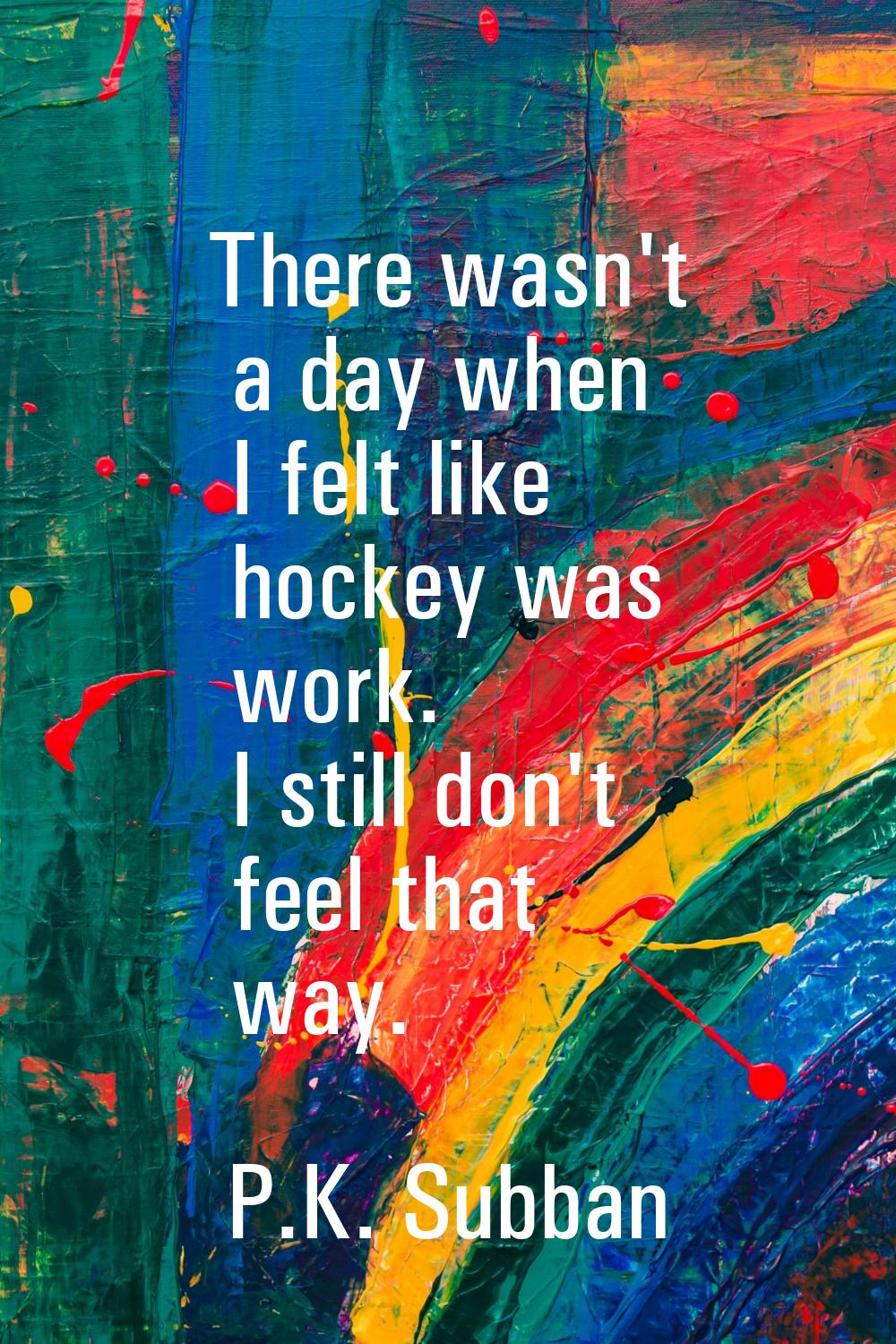 There wasn't a day when I felt like hockey was work. I still don't feel that way.