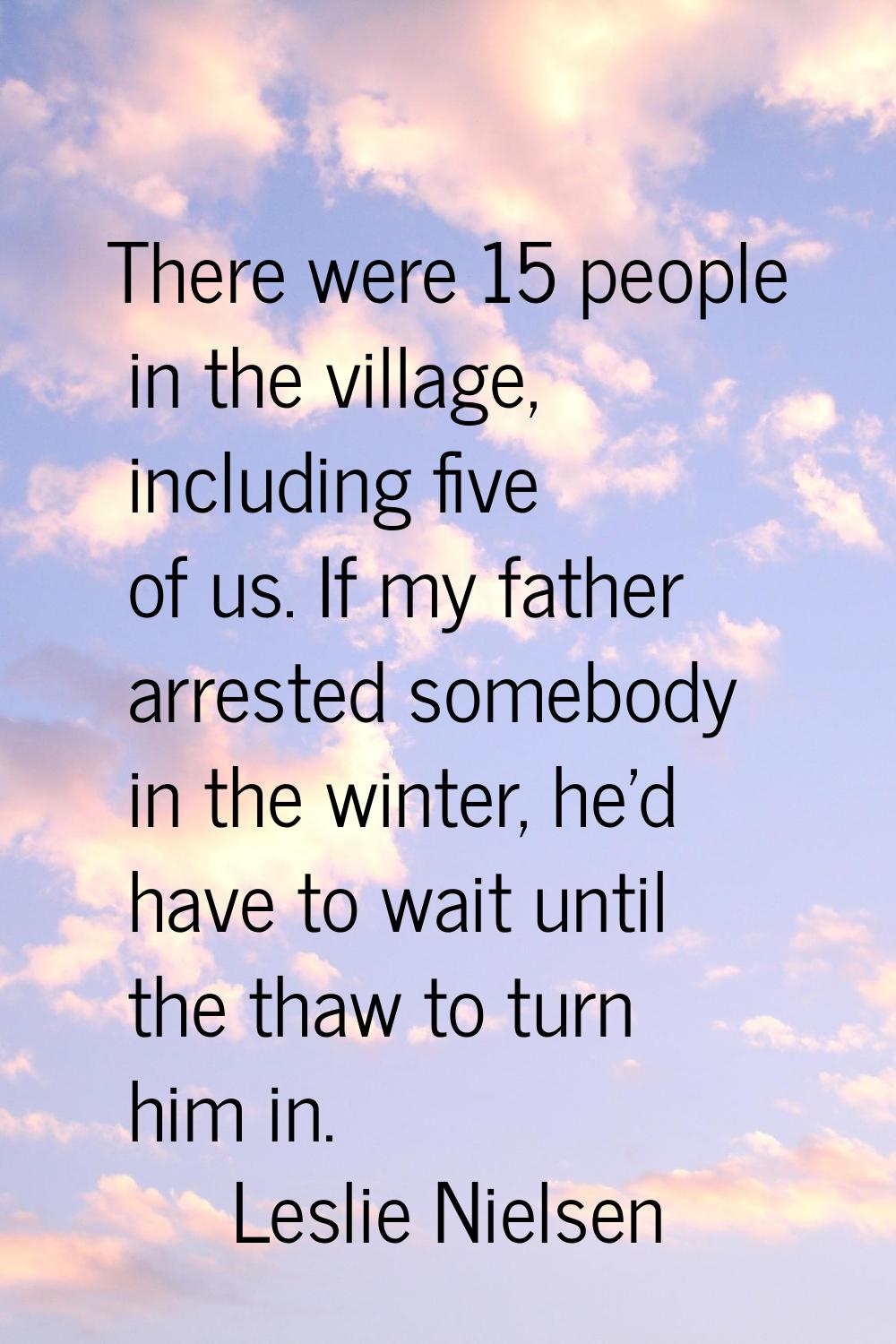 There were 15 people in the village, including five of us. If my father arrested somebody in the wi