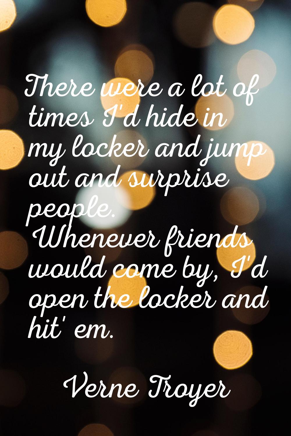 There were a lot of times I'd hide in my locker and jump out and surprise people. Whenever friends 