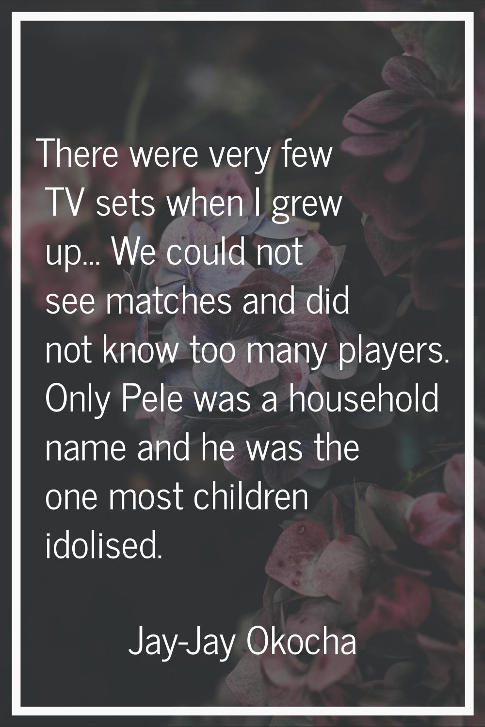 There were very few TV sets when I grew up... We could not see matches and did not know too many pl
