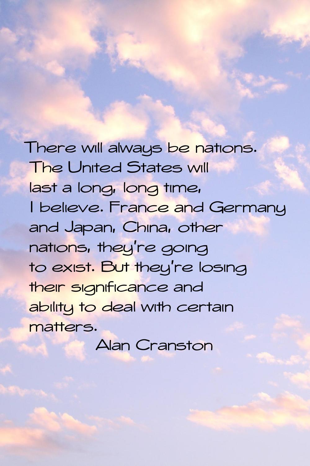 There will always be nations. The United States will last a long, long time, I believe. France and 