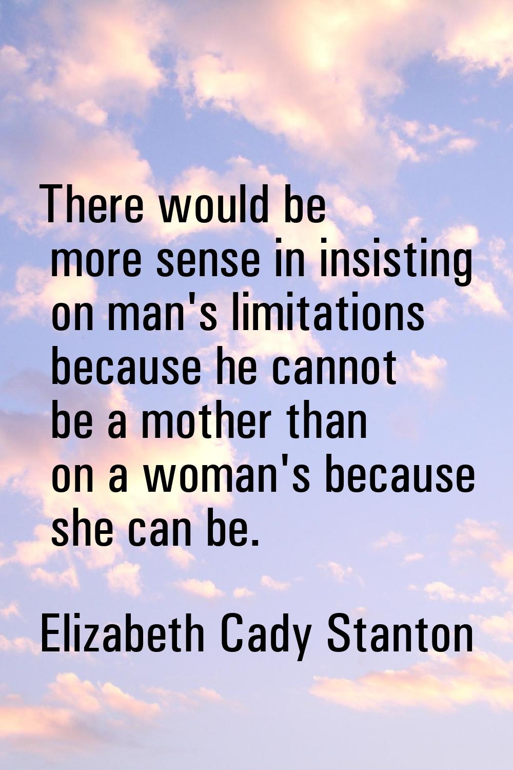 There would be more sense in insisting on man's limitations because he cannot be a mother than on a